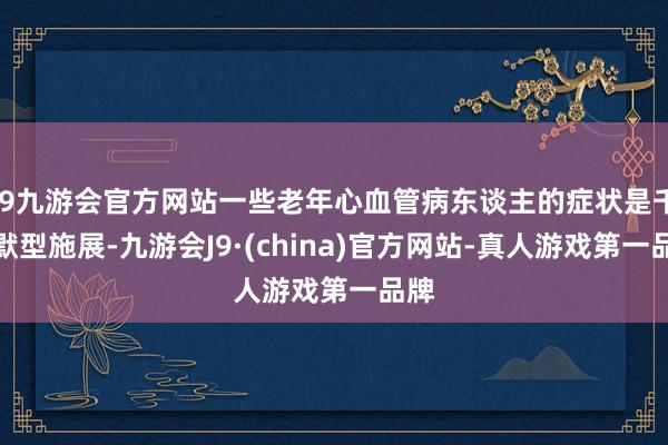 j9九游会官方网站一些老年心血管病东谈主的症状是千里默型施展-九游会J9·(china)官方网站-真人游戏第一品牌