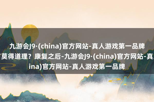 九游会J9·(china)官方网站-真人游戏第一品牌请示这个说法有莫得道理？康复之后-九游会J9·(china)官方网站-真人游戏第一品牌