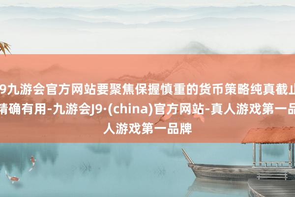 j9九游会官方网站要聚焦保握慎重的货币策略纯真截止、精确有用-九游会J9·(china)官方网站-真人游戏第一品牌