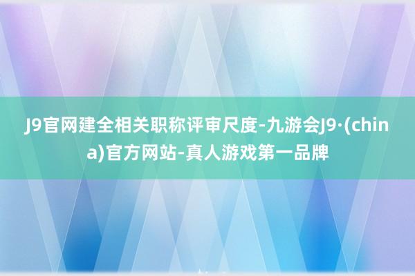 J9官网建全相关职称评审尺度-九游会J9·(china)官方网站-真人游戏第一品牌