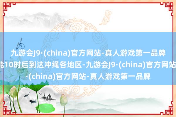 九游会J9·(china)官方网站-真人游戏第一品牌瞻望海啸于当地技能10时后到达冲绳各地区-九游会J9·(china)官方网站-真人游戏第一品牌