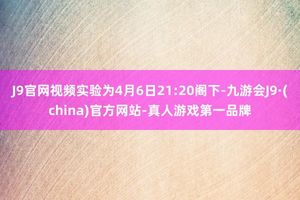 J9官网视频实验为4月6日21:20阁下-九游会J9·(china)官方网站-真人游戏第一品牌