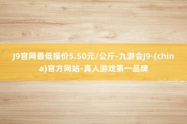 J9官网最低报价5.50元/公斤-九游会J9·(china)官方网站-真人游戏第一品牌