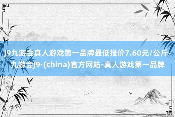 j9九游会真人游戏第一品牌最低报价7.60元/公斤-九游会J9·(china)官方网站-真人游戏第一品牌