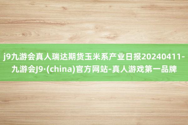 j9九游会真人瑞达期货玉米系产业日报20240411-九游会J9·(china)官方网站-真人游戏第一品牌