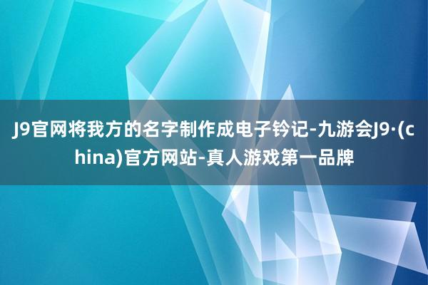 J9官网将我方的名字制作成电子钤记-九游会J9·(china)官方网站-真人游戏第一品牌