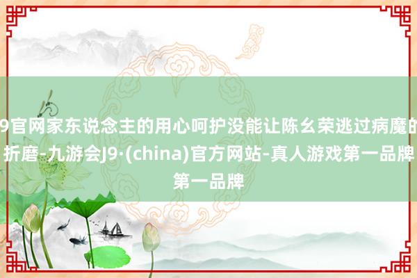 J9官网家东说念主的用心呵护没能让陈幺荣逃过病魔的折磨-九游会J9·(china)官方网站-真人游戏第一品牌