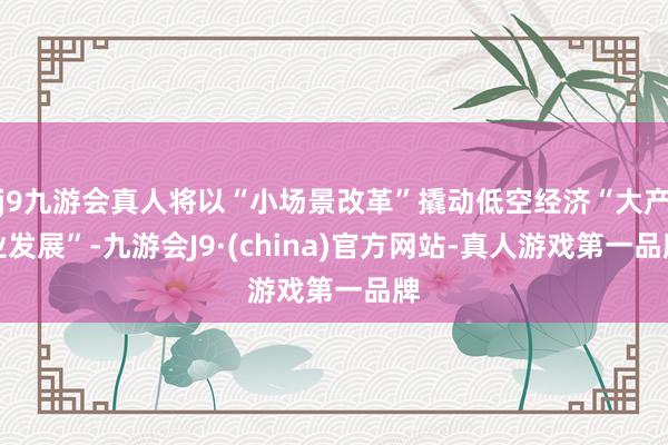 j9九游会真人将以“小场景改革”撬动低空经济“大产业发展”-九游会J9·(china)官方网站-真人游戏第一品牌