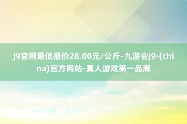 J9官网最低报价28.00元/公斤-九游会J9·(china)官方网站-真人游戏第一品牌