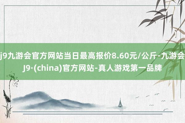 j9九游会官方网站当日最高报价8.60元/公斤-九游会J9·(china)官方网站-真人游戏第一品牌