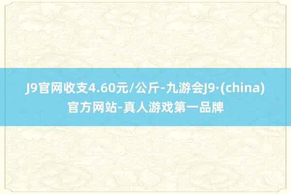 J9官网收支4.60元/公斤-九游会J9·(china)官方网站-真人游戏第一品牌