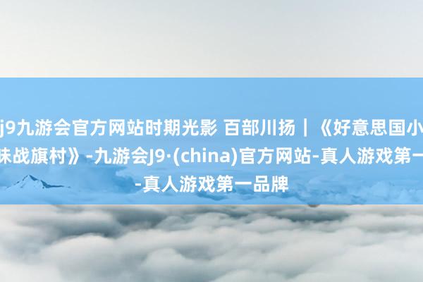 j9九游会官方网站时期光影 百部川扬｜《好意思国小伙寻味战旗村》-九游会J9·(china)官方网站-真人游戏第一品牌