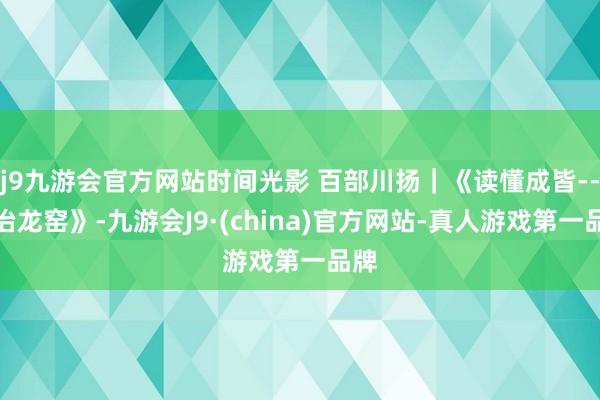 j9九游会官方网站时间光影 百部川扬｜《读懂成皆--同治龙窑》-九游会J9·(china)官方网站-真人游戏第一品牌