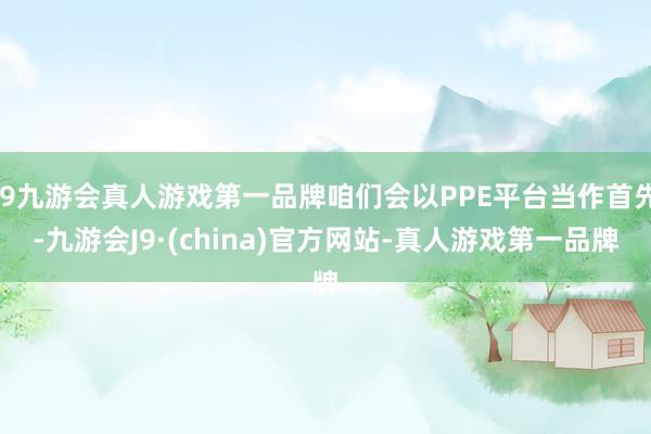 j9九游会真人游戏第一品牌咱们会以PPE平台当作首先-九游会J9·(china)官方网站-真人游戏第一品牌