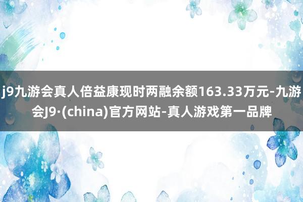 j9九游会真人倍益康现时两融余额163.33万元-九游会J9·(china)官方网站-真人游戏第一品牌