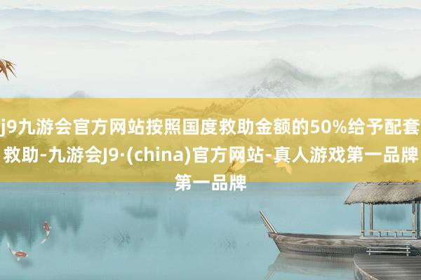 j9九游会官方网站按照国度救助金额的50%给予配套救助-九游会J9·(china)官方网站-真人游戏第一品牌