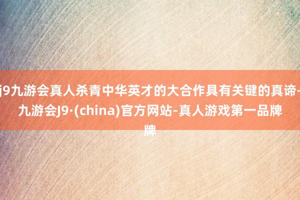 j9九游会真人杀青中华英才的大合作具有关键的真谛-九游会J9·(china)官方网站-真人游戏第一品牌