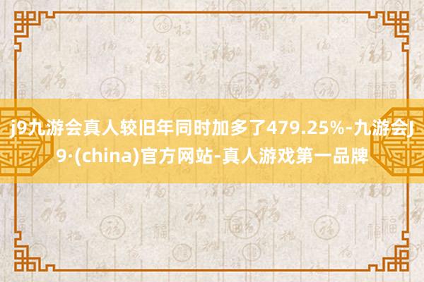 j9九游会真人较旧年同时加多了479.25%-九游会J9·(china)官方网站-真人游戏第一品牌