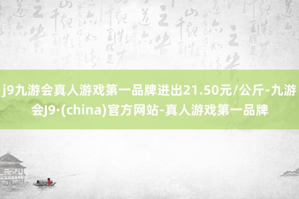 j9九游会真人游戏第一品牌进出21.50元/公斤-九游会J9·(china)官方网站-真人游戏第一品牌