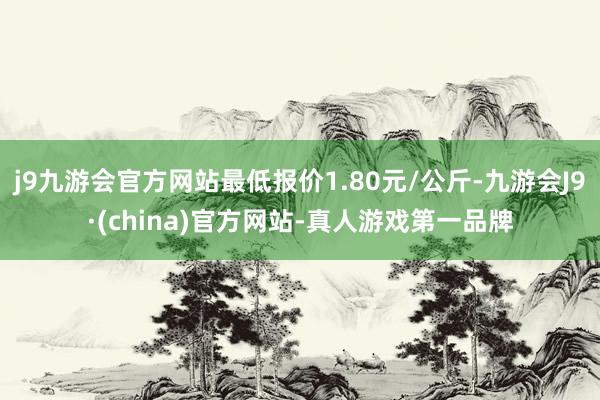 j9九游会官方网站最低报价1.80元/公斤-九游会J9·(china)官方网站-真人游戏第一品牌