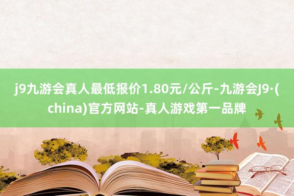 j9九游会真人最低报价1.80元/公斤-九游会J9·(china)官方网站-真人游戏第一品牌