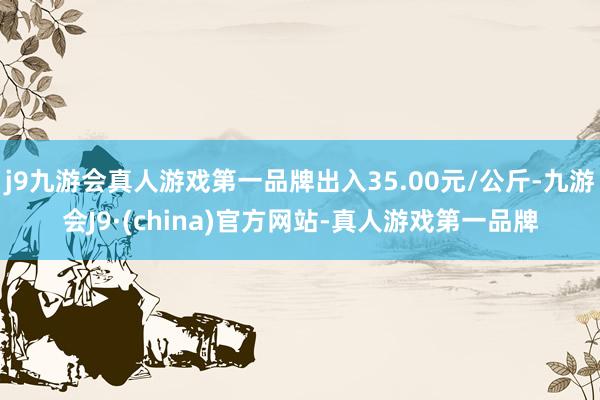 j9九游会真人游戏第一品牌出入35.00元/公斤-九游会J9·(china)官方网站-真人游戏第一品牌