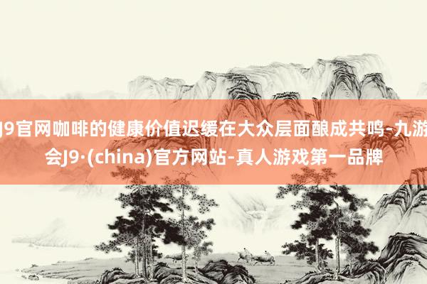 J9官网咖啡的健康价值迟缓在大众层面酿成共鸣-九游会J9·(china)官方网站-真人游戏第一品牌