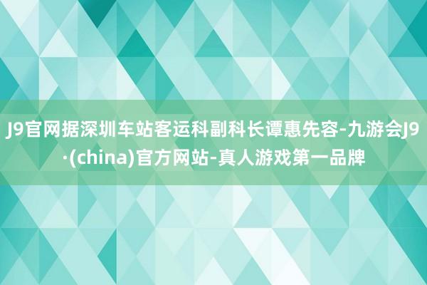 J9官网　　据深圳车站客运科副科长谭惠先容-九游会J9·(china)官方网站-真人游戏第一品牌