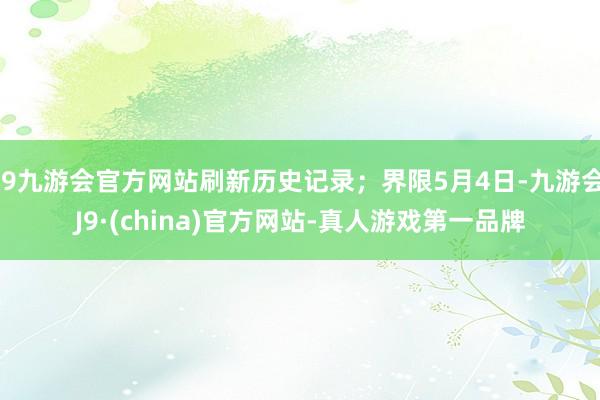 j9九游会官方网站刷新历史记录；界限5月4日-九游会J9·(china)官方网站-真人游戏第一品牌