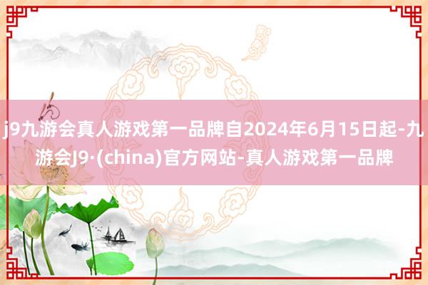 j9九游会真人游戏第一品牌自2024年6月15日起-九游会J9·(china)官方网站-真人游戏第一品牌