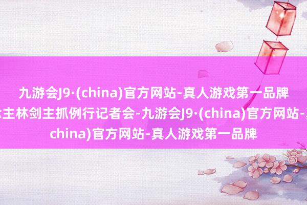 九游会J9·(china)官方网站-真人游戏第一品牌酬酢部发言东说念主林剑主抓例行记者会-九游会J9·(china)官方网站-真人游戏第一品牌