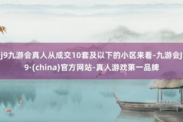 j9九游会真人从成交10套及以下的小区来看-九游会J9·(china)官方网站-真人游戏第一品牌