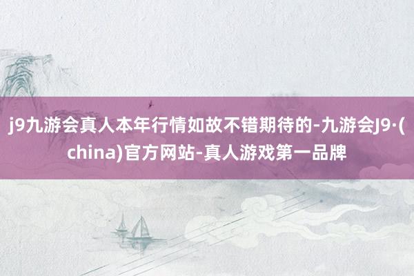 j9九游会真人本年行情如故不错期待的-九游会J9·(china)官方网站-真人游戏第一品牌