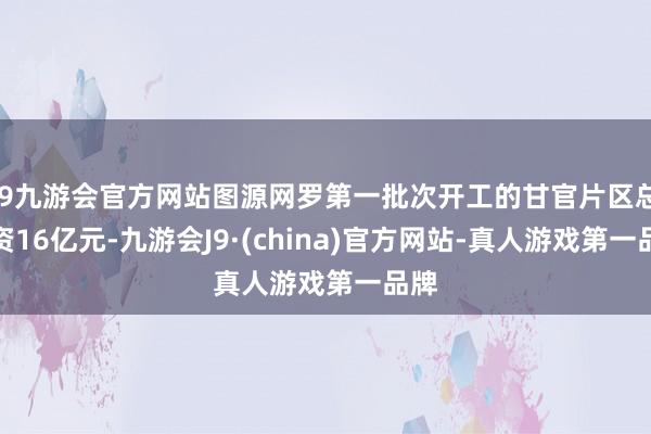 j9九游会官方网站图源网罗第一批次开工的甘官片区总投资16亿元-九游会J9·(china)官方网站-真人游戏第一品牌