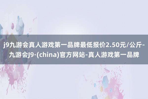 j9九游会真人游戏第一品牌最低报价2.50元/公斤-九游会J9·(china)官方网站-真人游戏第一品牌