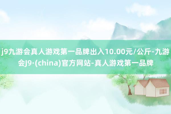 j9九游会真人游戏第一品牌出入10.00元/公斤-九游会J9·(china)官方网站-真人游戏第一品牌