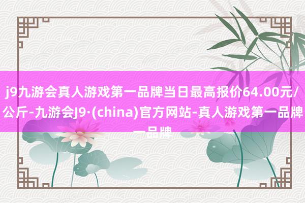 j9九游会真人游戏第一品牌当日最高报价64.00元/公斤-九游会J9·(china)官方网站-真人游戏第一品牌