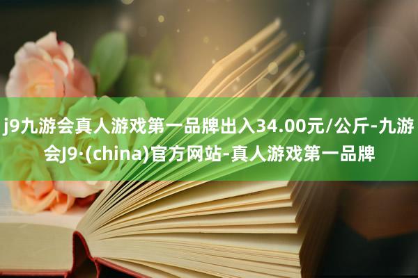 j9九游会真人游戏第一品牌出入34.00元/公斤-九游会J9·(china)官方网站-真人游戏第一品牌