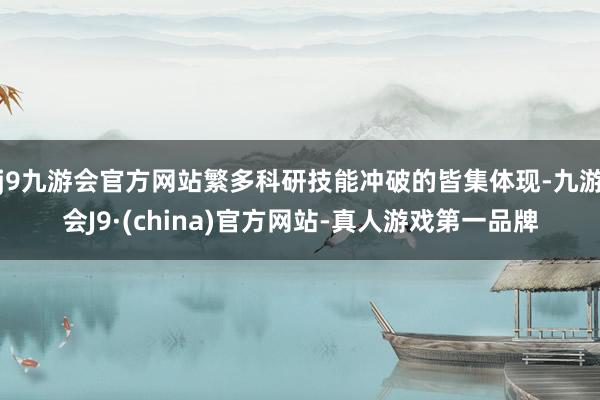 j9九游会官方网站繁多科研技能冲破的皆集体现-九游会J9·(china)官方网站-真人游戏第一品牌