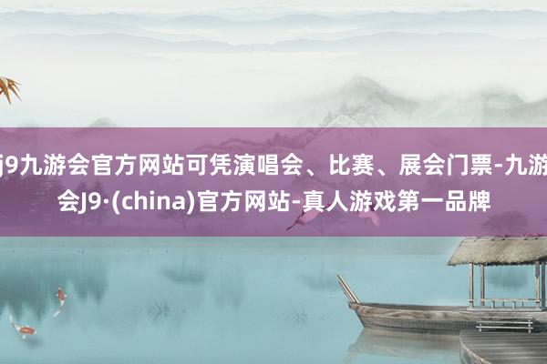 j9九游会官方网站可凭演唱会、比赛、展会门票-九游会J9·(china)官方网站-真人游戏第一品牌