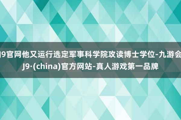 J9官网他又运行选定军事科学院攻读博士学位-九游会J9·(china)官方网站-真人游戏第一品牌