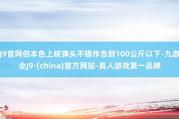 J9官网但本色上核弹头不错作念到100公斤以下-九游会J9·(china)官方网站-真人游戏第一品牌