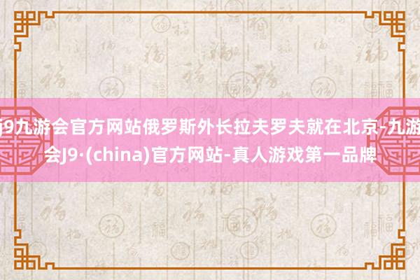 j9九游会官方网站俄罗斯外长拉夫罗夫就在北京-九游会J9·(china)官方网站-真人游戏第一品牌