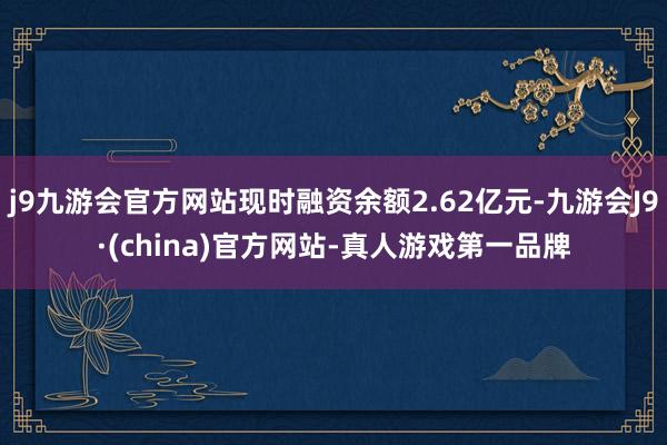 j9九游会官方网站现时融资余额2.62亿元-九游会J9·(china)官方网站-真人游戏第一品牌