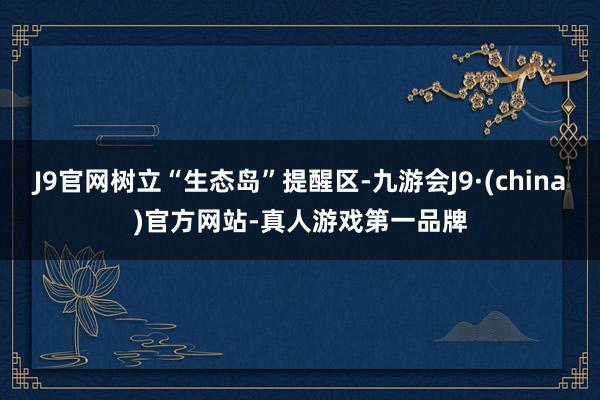 J9官网树立“生态岛”提醒区-九游会J9·(china)官方网站-真人游戏第一品牌