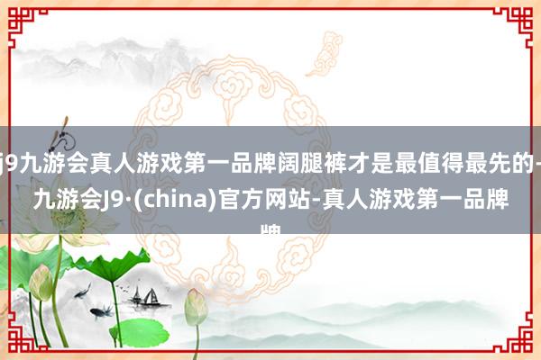 j9九游会真人游戏第一品牌阔腿裤才是最值得最先的-九游会J9·(china)官方网站-真人游戏第一品牌