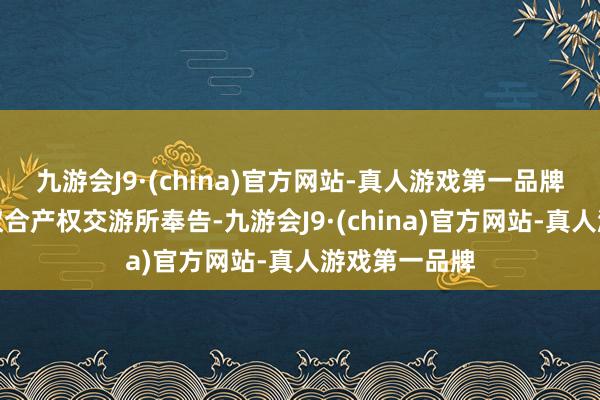 九游会J9·(china)官方网站-真人游戏第一品牌称收到上海蚁合产权交游所奉告-九游会J9·(china)官方网站-真人游戏第一品牌