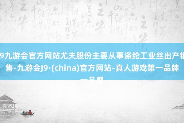 j9九游会官方网站尤夫股份主要从事涤纶工业丝出产销售-九游会J9·(china)官方网站-真人游戏第一品牌