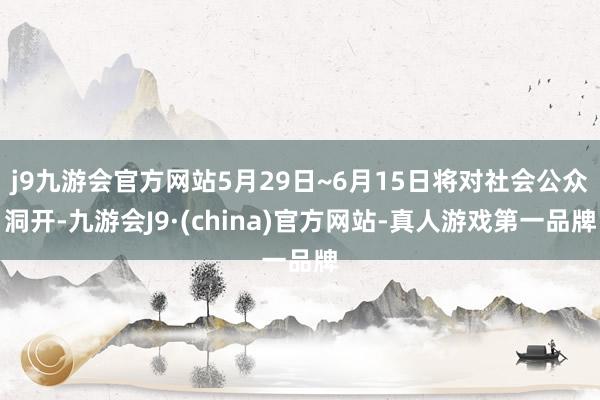 j9九游会官方网站5月29日~6月15日将对社会公众洞开-九游会J9·(china)官方网站-真人游戏第一品牌