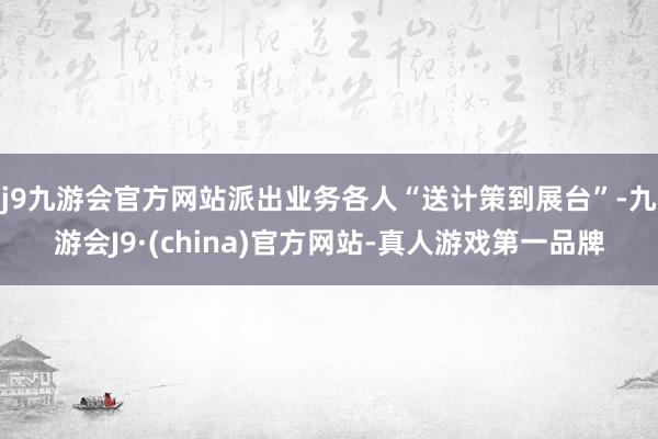 j9九游会官方网站派出业务各人“送计策到展台”-九游会J9·(china)官方网站-真人游戏第一品牌